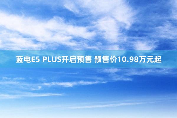 蓝电E5 PLUS开启预售 预售价10.98万元起