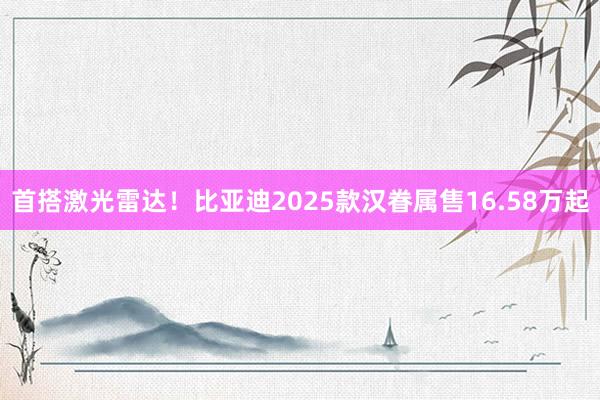 首搭激光雷达！比亚迪2025款汉眷属售16.58万起