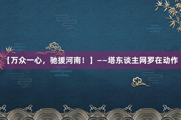 【万众一心，驰援河南！】——塔东谈主网罗在动作