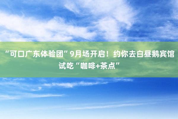 “可口广东体验团”9月场开启！约你去白昼鹅宾馆试吃“咖啡+茶点”