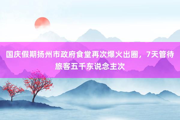 国庆假期扬州市政府食堂再次爆火出圈，7天管待旅客五千东说念主次