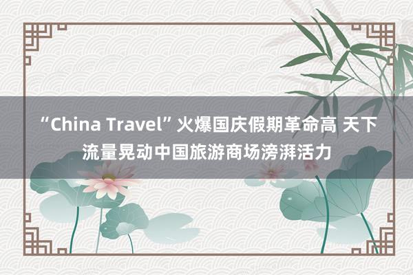 “China Travel”火爆国庆假期革命高 天下流量晃动中国旅游商场滂湃活力