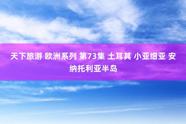 天下旅游 欧洲系列 第73集 土耳其 小亚细亚 安纳托利亚半岛