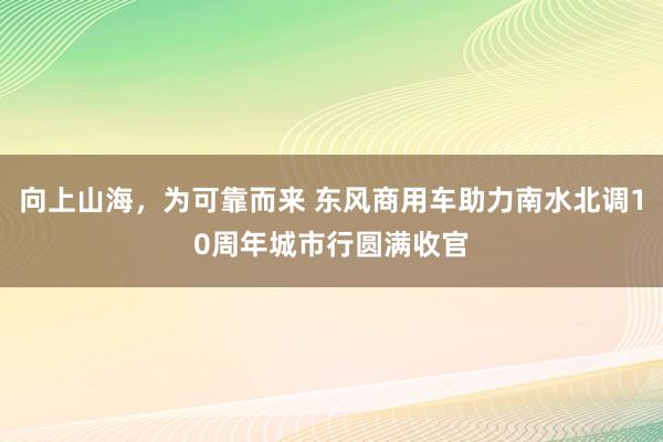 向上山海，为可靠而来 东风商用车助力南水北调10周年城市行圆满收官