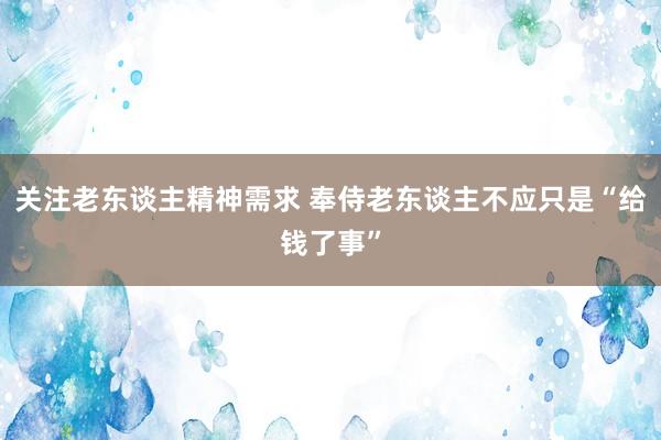 关注老东谈主精神需求 奉侍老东谈主不应只是“给钱了事”