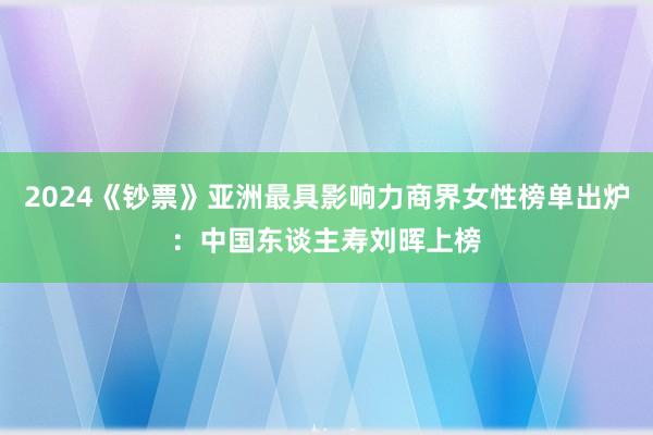 2024《钞票》亚洲最具影响力商界女性榜单出炉：中国东谈主寿刘晖上榜