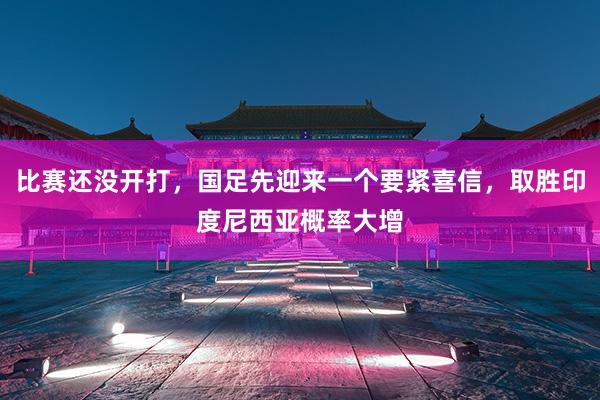 比赛还没开打，国足先迎来一个要紧喜信，取胜印度尼西亚概率大增