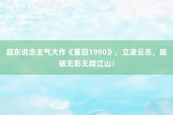 超东说念主气大作《重回1990》，立凌云志，踏破无影无踪江山！