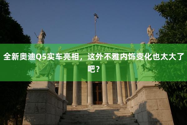 全新奥迪Q5实车亮相，这外不雅内饰变化也太大了吧？