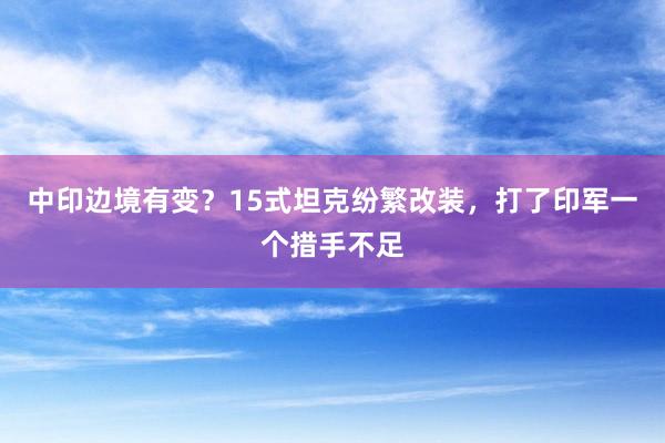 中印边境有变？15式坦克纷繁改装，打了印军一个措手不足