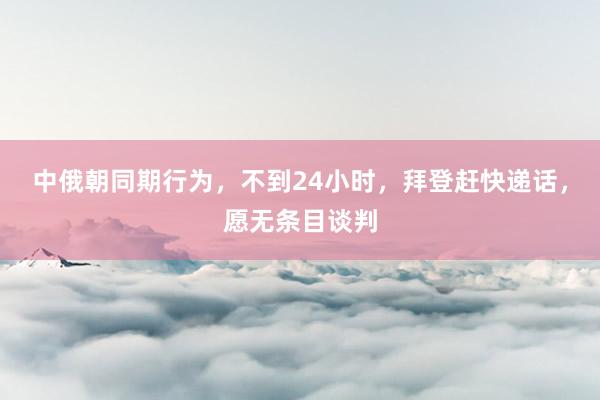 中俄朝同期行为，不到24小时，拜登赶快递话，愿无条目谈判