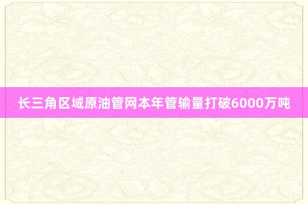 长三角区域原油管网本年管输量打破6000万吨