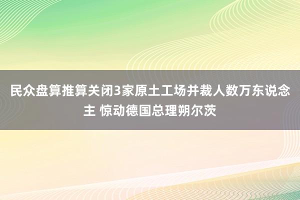 民众盘算推算关闭3家原土工场并裁人数万东说念主 惊动德国总理朔尔茨