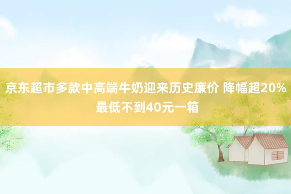 京东超市多款中高端牛奶迎来历史廉价 降幅超20% 最低不到40元一箱