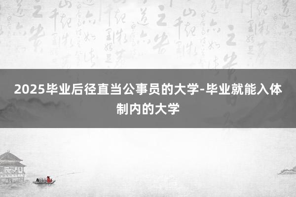 2025毕业后径直当公事员的大学-毕业就能入体制内的大学