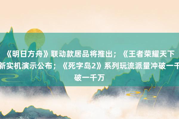 《明日方舟》联动款居品将推出；《王者荣耀天下》新实机演示公布；《死字岛2》系列玩流派量冲破一千万