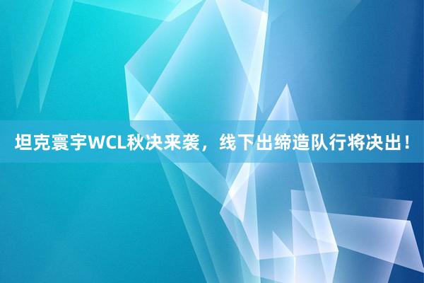 坦克寰宇WCL秋决来袭，线下出缔造队行将决出！