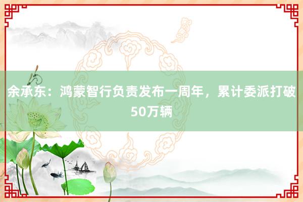 余承东：鸿蒙智行负责发布一周年，累计委派打破50万辆