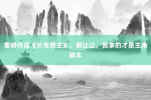 重磅作品《长夜君主》，都让让，我拿的才是主角脚本