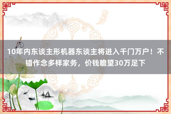 10年内东谈主形机器东谈主将进入千门万户！不错作念多样家务，价钱瞻望30万足下